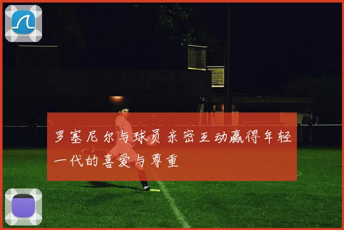 罗塞尼尔与球员亲密互动赢得年轻一代的喜爱与尊重