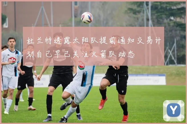 杜兰特透露太阳队提前通知交易计划自己早已关注火箭队动态