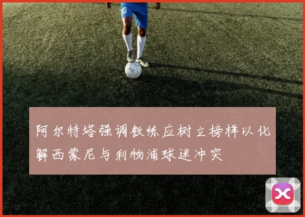 阿尔特塔强调教练应树立榜样以化解西蒙尼与利物浦球迷冲突