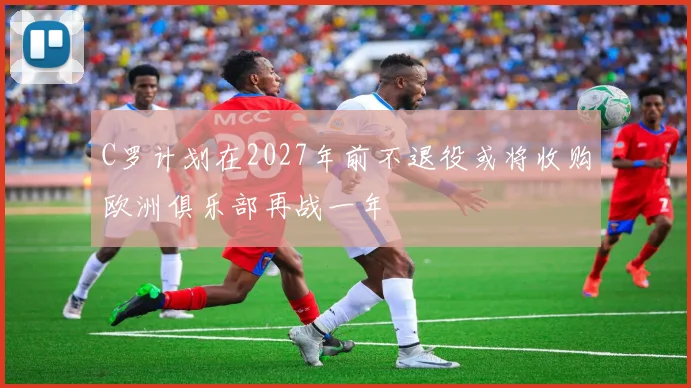 C罗计划在2027年前不退役或将收购欧洲俱乐部再战一年