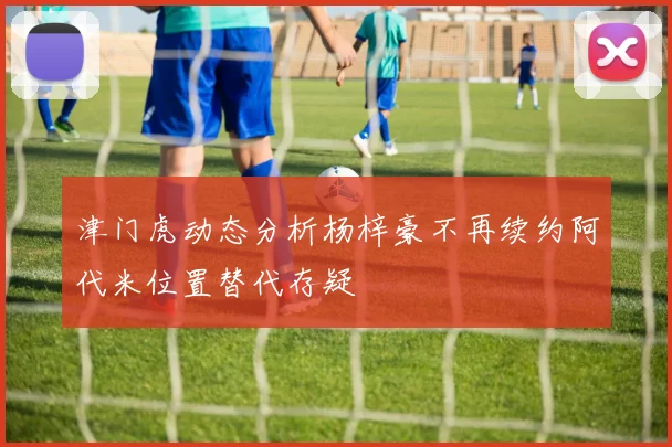 津门虎动态分析杨梓豪不再续约阿代米位置替代存疑