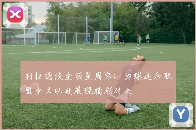 利拉德谈全明星周末：为球迷和联盟全力以赴展现精彩对决