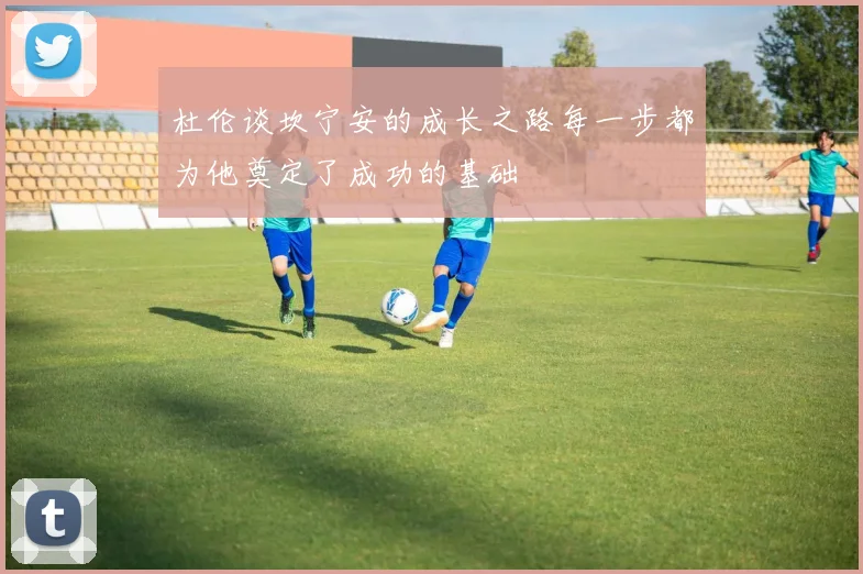 杜伦谈坎宁安的成长之路每一步都为他奠定了成功的基础