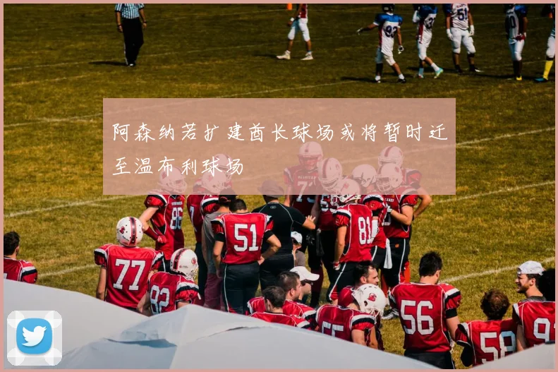 阿森纳若扩建酋长球场或将暂时迁至温布利球场