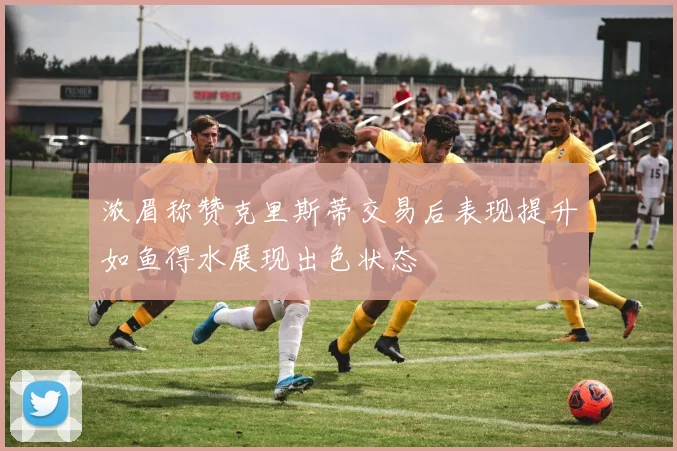 浓眉称赞克里斯蒂交易后表现提升如鱼得水展现出色状态