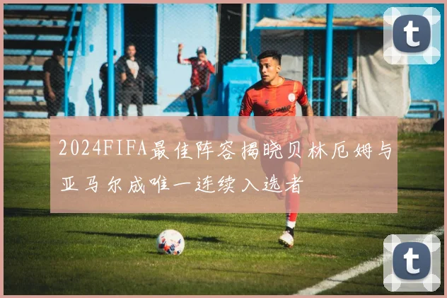 2024FIFA最佳阵容揭晓贝林厄姆与亚马尔成唯一连续入选者
