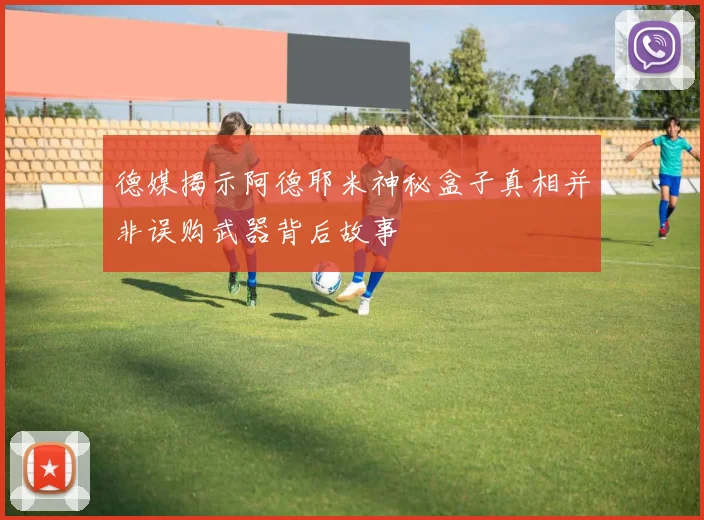 德媒揭示阿德耶米神秘盒子真相并非误购武器背后故事
