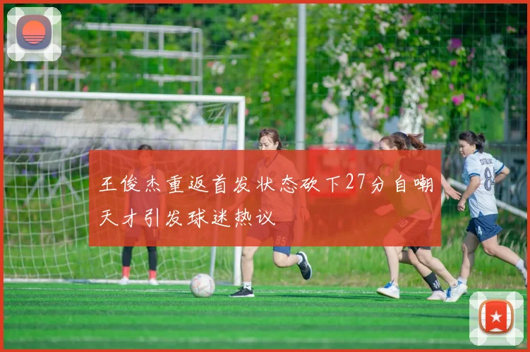 王俊杰重返首发状态砍下27分自嘲天才引发球迷热议