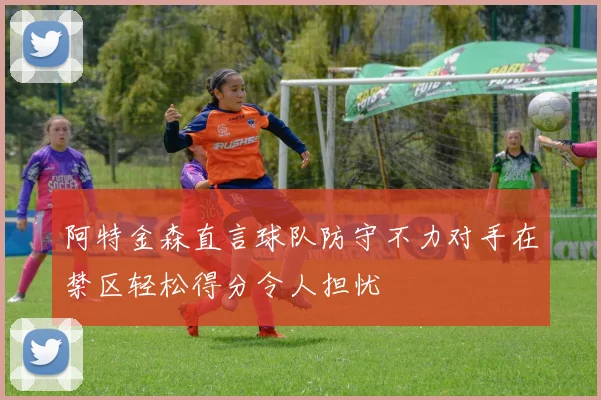 阿特金森直言球队防守不力对手在禁区轻松得分令人担忧