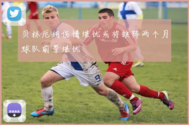 贝林厄姆伤情堪忧或将缺阵两个月球队前景堪忧