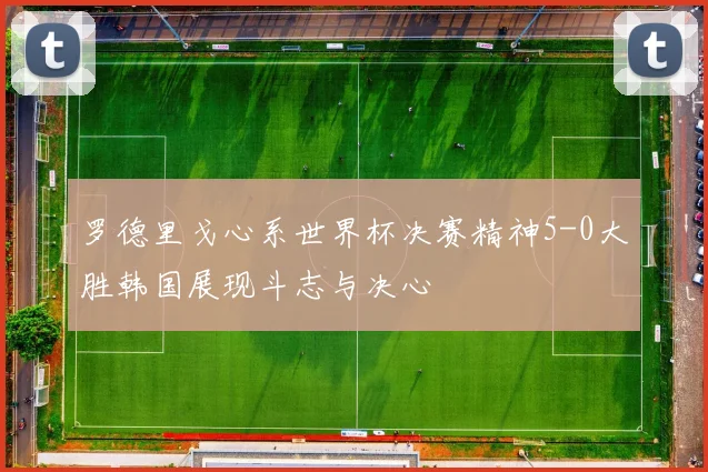 罗德里戈心系世界杯决赛精神5-0大胜韩国展现斗志与决心