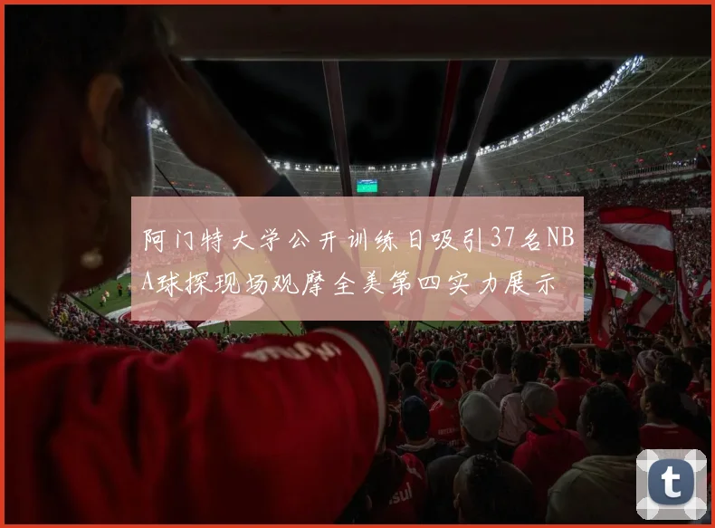 阿门特大学公开训练日吸引37名NBA球探现场观摩全美第四实力展示