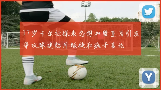 17岁卡尔社媒表态想加盟皇马引发争议球迷怒斥叛徒和疯子言论