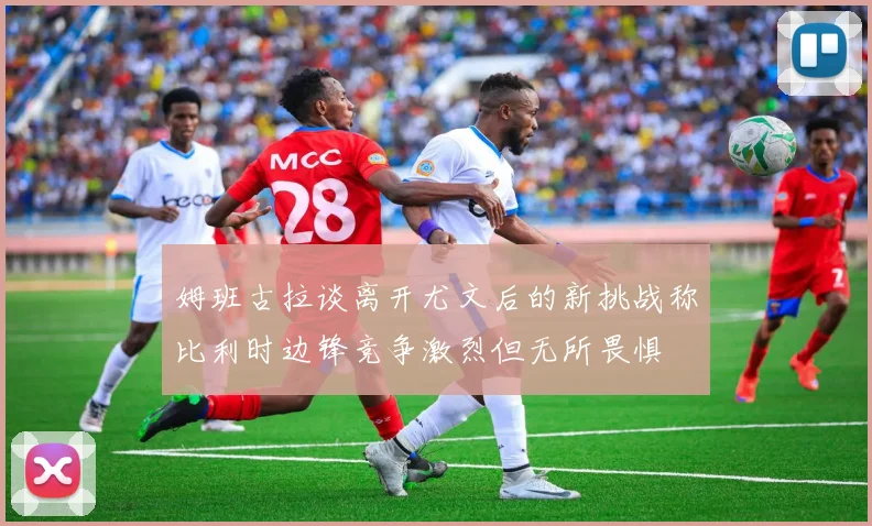 姆班古拉谈离开尤文后的新挑战称比利时边锋竞争激烈但无所畏惧