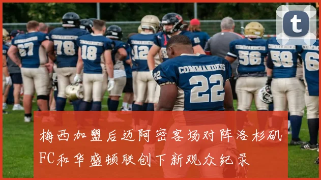 梅西加盟后迈阿密客场对阵洛杉矶FC和华盛顿联创下新观众纪录