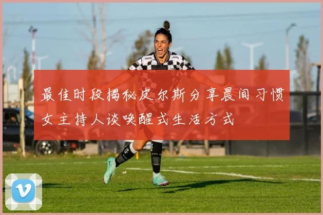 最佳时段揭秘皮尔斯分享晨间习惯女主持人谈唤醒式生活方式