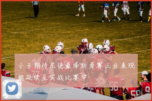 小卡期待尼德豪泽新秀赛三分表现能延续至实战比赛中