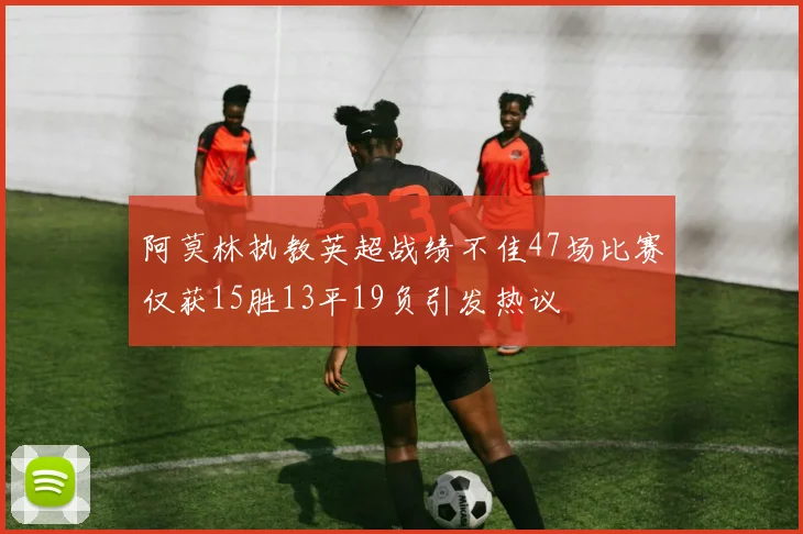 阿莫林执教英超战绩不佳47场比赛仅获15胜13平19负引发热议