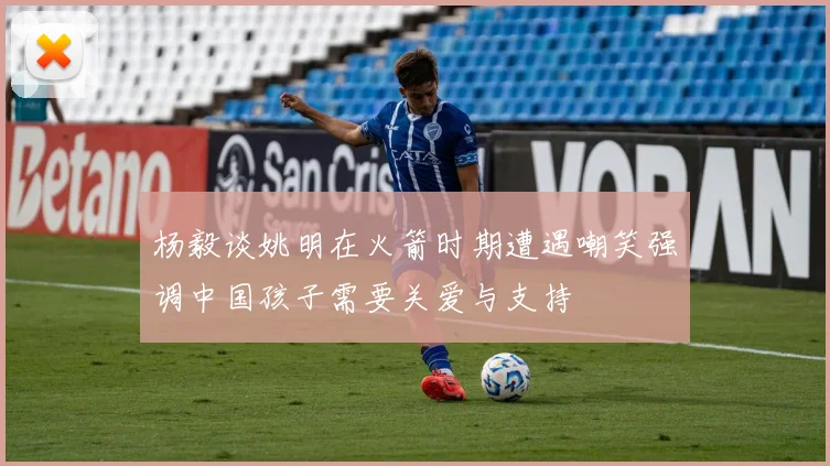 杨毅谈姚明在火箭时期遭遇嘲笑强调中国孩子需要关爱与支持