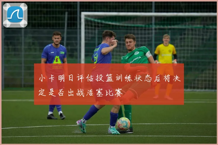 小卡明日评估投篮训练状态后将决定是否出战活塞比赛